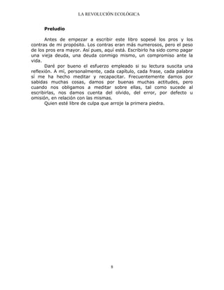 LA REVOLUCIÓN ECOLÓGICA
8
Preludio
Antes de empezar a escribir este libro sopesé los pros y los
contras de mi propósito. Los contras eran más numerosos, pero el peso
de los pros era mayor. Así pues, aquí está. Escribirlo ha sido como pagar
una vieja deuda, una deuda conmigo mismo, un compromiso ante la
vida.
Daré por bueno el esfuerzo empleado si su lectura suscita una
reflexión. A mí, personalmente, cada capítulo, cada frase, cada palabra
sí me ha hecho meditar y recapacitar. Frecuentemente damos por
sabidas muchas cosas, damos por buenas muchas actitudes, pero
cuando nos obligamos a meditar sobre ellas, tal como sucede al
escribirlas, nos damos cuenta del olvido, del error, por defecto u
omisión, en relación con las mismas.
Quien esté libre de culpa que arroje la primera piedra.
 