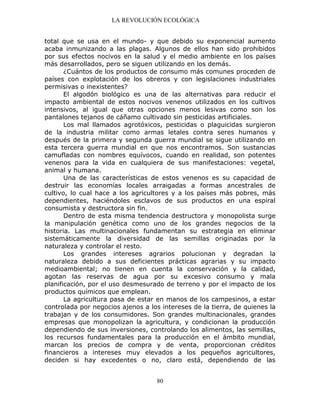 LA REVOLUCIÓN ECOLÓGICA
80
total que se usa en el mundo- y que debido su exponencial aumento
acaba inmunizando a las plagas. Algunos de ellos han sido prohibidos
por sus efectos nocivos en la salud y el medio ambiente en los países
más desarrollados, pero se siguen utilizando en los demás.
¿Cuántos de los productos de consumo más comunes proceden de
países con explotación de los obreros y con legislaciones industriales
permisivas o inexistentes?
El algodón biológico es una de las alternativas para reducir el
impacto ambiental de estos nocivos venenos utilizados en los cultivos
intensivos, al igual que otras opciones menos lesivas como son los
pantalones tejanos de cáñamo cultivado sin pesticidas artificiales.
Los mal llamados agrotóxicos, pesticidas o plaguicidas surgieron
de la industria militar como armas letales contra seres humanos y
después de la primera y segunda guerra mundial se sigue utilizando en
esta tercera guerra mundial en que nos encontramos. Son sustancias
camufladas con nombres equívocos, cuando en realidad, son potentes
venenos para la vida en cualquiera de sus manifestaciones: vegetal,
animal y humana.
Una de las características de estos venenos es su capacidad de
destruir las economías locales arraigadas a formas ancestrales de
cultivo, lo cual hace a los agricultores y a los países más pobres, más
dependientes, haciéndoles esclavos de sus productos en una espiral
consumista y destructora sin fin.
Dentro de esta misma tendencia destructora y monopolista surge
la manipulación genética como uno de los grandes negocios de la
historia. Las multinacionales fundamentan su estrategia en eliminar
sistemáticamente la diversidad de las semillas originadas por la
naturaleza y controlar el resto.
Los grandes intereses agrarios polucionan y degradan la
naturaleza debido a sus deficientes prácticas agrarias y su impacto
medioambiental; no tienen en cuenta la conservación y la calidad,
agotan las reservas de agua por su excesivo consumo y mala
planificación, por el uso desmesurado de terreno y por el impacto de los
productos químicos que emplean.
La agricultura pasa de estar en manos de los campesinos, a estar
controlada por negocios ajenos a los intereses de la tierra, de quienes la
trabajan y de los consumidores. Son grandes multinacionales, grandes
empresas que monopolizan la agricultura, y condicionan la producción
dependiendo de sus inversiones, controlando los alimentos, las semillas,
los recursos fundamentales para la producción en el ámbito mundial,
marcan los precios de compra y de venta, proporcionan créditos
financieros a intereses muy elevados a los pequeños agricultores,
deciden si hay excedentes o no, claro está, dependiendo de las
 