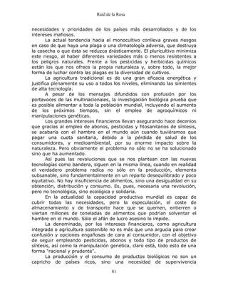 Raúl de la Rosa
81
necesidades y prioridades de los países más desarrollados y de los
intereses mafiosos.
La actual tendencia hacia el monocultivo conlleva graves riesgos
en caso de que haya una plaga o una climatología adversa, que destruya
la cosecha o que ésta se reduzca drásticamente. El pluricultivo minimiza
este riesgo, al haber diferentes variedades más o menos resistentes a
los peligros naturales. Frente a los pesticidas y herbicidas químicos
están los que nos ofrece la propia naturaleza y, sobre todo, la mejor
forma de luchar contra las plagas es la diversidad de cultivos.
La agricultura tradicional es de una gran eficacia energética y
justifica plenamente su uso a todos los niveles, eliminando las simientes
de alta tecnología.
A pesar de los mensajes difundidos con profusión por los
portavoces de las multinacionales, la investigación biológica prueba que
es posible alimentar a toda la población mundial, incluyendo el aumento
de los próximos tiempos, sin el empleo de agroquímicos ni
manipulaciones genéticas.
Los grandes intereses financieros llevan asegurando hace decenios
que gracias al empleo de abonos, pesticidas y fitosanitarios de síntesis,
se acabaría con el hambre en el mundo aún cuando tuviéramos que
pagar una cuota sanitaria, debido a la pérdida de salud de los
consumidores, y medioambiental, por su enorme impacto sobre la
naturaleza. Pero obviamente el problema no sólo no se ha solucionado
sino que ha aumentado.
Así pues las revoluciones que se nos plantean con las nuevas
tecnologías como bandera, siguen en la misma línea, cuando en realidad
el verdadero problema radica no sólo en la producción, elemento
subsanable, sino fundamentalmente en un reparto desequilibrado y poco
equitativo. No hay insuficiencia de alimentos, sino una desigualdad en su
obtención, distribución y consumo. Es, pues, necesaria una revolución,
pero no tecnológica, sino ecológica y solidaria.
En la actualidad la capacidad productiva mundial es capaz de
cubrir todas las necesidades, pero la especulación, el coste de
almacenamiento y de transporte hace que se quemen, entierren o
viertan millones de toneladas de alimentos que podrían solventar el
hambre en el mundo. Sólo el afán de lucro asesino lo impide.
La denominada, por los intereses financieros, como agricultura
integrada o agricultura sostenible no es más que una argucia para crear
confusión y opciones engañosas de cara al consumidor, con el objetivo
de seguir empleando pesticidas, abonos y todo tipo de productos de
síntesis, así como la manipulación genética, claro está, todo esto de una
forma "racional y prudente".
La producción y el consumo de productos biológicos no son un
capricho de países ricos, sino una necesidad de supervivencia
 