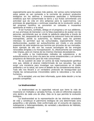 LA REVOLUCIÓN ECOLÓGICA
82
especialmente para los países más pobres. Así vemos como lentamente
estos países se van sumando a la corriente de producir productos
biológicos sin los dañinos e innecesarios pesticidas y fertilizantes
sintéticos que han contaminado la tierra y sus frutos convirtiendo una
actividad que da vida en otra peligrosa para la supervivencia. Las
promesas de gigantescas y continuas cosechas de la revolución verde y
del progreso científico se convierten en colosales e incesantes
agresiones al medio y a la salud.
El ser humano, confiado, delega en el progreso y en sus adláteres,
en sus promesas de bienestar y en la falsa expectativa de acabar con las
penurias, permitiendo que se olvide la sabiduría adquirida a través de
milenios. Así, desposeído de la capacidad de sobrevivir fuera del sistema
monopolista, pierde su autonomía, su libertad, pues los grandes
intereses no permiten que las comunidades, especialmente menos
desfavorecidas, puedan ser autosuficientes por miedo a una posible
expansión de esta tendencia que termine por privarles de sus mercados.
Buen ejemplo de ello son las nuevas tecnologías de las energías
renovables dirigidas a la monopolización. Si, efectivamente son energías
más limpias, pero en manos de los mismos intereses devastadores.
La vuelta a los tradicionales métodos de subsistencia y de
autosuficiencia es la única vía para las zonas empobrecidas y un camino
progresivo de liberación para las más consumistas.
No es cuestión de estar en contra de toda manipulación genética
sino que, debido al alcance indeterminado de sus secuelas, hay que
exigir una moratoria para investigar sus repercusiones en el medio
ambiente y en la salud, así como el debate de las consideraciones éticas.
Todo ello nos llevará a un verdadero protocolo de bioseguridad que
impida las consecuencias irreversibles sobre la naturaleza y los seres
humanos.
Es la sociedad, una vez bien informada, quien debe decidir y no las
grandes compañías.
La biodiversidad
La biodiversidad es la capacidad natural que tiene la vida de
mostrarse en múltiples y variadas formas, no sólo en diferentes especies
sino dentro de cada una de ellas. Esto es lo que permite la evolución
biológica.
La biodiversidad es la representación de las distintas variedades
de vida y constituye el patrimonio biológico de una determinada zona
geográfica y del planeta. Está conformada por el conjunto de especies,
subespecies y heterogeneidades, de variedad y abundancia de hábitats,
ecosistemas y paisajes.
 