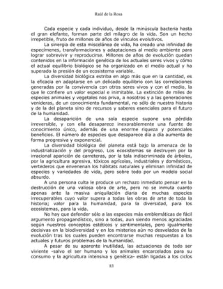 Raúl de la Rosa
83
Cada especie y cada individuo, desde la minúscula bacteria hasta
el gran elefante, forman parte del milagro de la vida. Son un hecho
irrepetible, fruto de millones de años de vínculos evolutivos.
La sinergia de esta miscelánea de vida, ha creado una infinidad de
especímenes, transformaciones y adaptaciones al medio ambiente para
lograr sobrevivir y reproducirse. Millones de años de evolución quedan
contenidos en la información genética de los actuales seres vivos y cómo
el actual equilibrio biológico se ha organizado en el medio actual y ha
superado la presión de un ecosistema variable.
La diversidad biológica estriba en algo más que en la cantidad, es
la eficacia en adaptarse en un delicado equilibrio con las correlaciones
generadas por la convivencia con otros seres vivos y con el medio, la
que le confiere un valor especial e inimitable. La extinción de miles de
especies animales y vegetales nos priva, a nosotros y a las generaciones
venideras, de un conocimiento fundamental, no sólo de nuestra historia
y de la del planeta sino de recursos y saberes esenciales para el futuro
de la humanidad.
La desaparición de una sola especie supone una pérdida
irreversible, y con ella desaparece inexorablemente una fuente de
conocimiento único, además de una enorme riqueza y potenciales
beneficios. El número de especies que desaparece día a día aumenta de
forma progresiva y exponencial.
La diversidad biológica del planeta está bajo la amenaza de la
industrialización y del progreso. Los ecosistemas se destruyen por la
irracional aparición de carreteras, por la tala indiscriminada de árboles,
por la agricultura agresiva, tóxicos agrícolas, industriales y domésticos,
vertederos que envenenan los hábitats naturales y eliminan infinidad de
especies y variedades de vida, pero sobre todo por un modelo social
absurdo.
A una persona culta le produce un rechazo inmediato pensar en la
destrucción de una valiosa obra de arte, pero no se inmuta cuanto
apenas ante la masiva aniquilación diaria de muchas especies
irrecuperables cuyo valor supera a todas las obras de arte de toda la
historia; valor para la humanidad, para la diversidad, para los
ecosistemas, para la vida.
No hay que defender sólo a las especies más emblemáticas de fácil
argumento propagandístico, sino a todas, aun siendo menos agraciadas
según nuestros conceptos estéticos y sentimentales, pero igualmente
decisivas en la biodiversidad y en los misterios aún no desvelados de la
evolución tras los cuales pueden encontrarse muchas respuestas a los
actuales y futuros problemas de la humanidad.
A pesar de su aparente inutilidad, las actuaciones de todo ser
viviente -salvo el ser humano y los animales encarcelados para su
consumo y la agricultura intensiva y genética- están ligadas a los ciclos
 