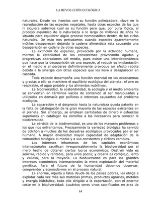 LA REVOLUCIÓN ECOLÓGICA
84
naturales. Desde los insectos con su función polinizadora, clave en la
reproducción de las especies vegetales, hasta otras especies de las que
ni siquiera sabemos cuál es su función pero que, por pura lógica, el
proceso alquímico de la naturaleza a lo largo de millones de años ha
situado para equilibrar algún proceso homeostático dentro de los ciclos
naturales. De esto nos percatamos cuando especies aparentemente
inútiles desaparecen dejando la cadena alimenticia rota causando una
desaparición en cadena de otras especies.
La extinción de especies, provocada por la actividad humana,
merma la estabilidad de los ecosistemas provocando agudas y
progresivas alteraciones del medio, pues existe una interdependencia
que hace que la desaparición de una especie, al reducir su implantación
en el medio o al perderse definitivamente provoque un efecto rebote
debido a la sinergia con otras especies que les lleva a desaparecer en
cascada.
Toda especie desempeña una función esencial en los ecosistemas
y gracias a ello se mantiene el equilibrio ecológico del planeta: el aire es
respirable, el agua potable y los alimentos nutritivos.
La biodiversidad, la sostenibilidad, la ecología y el medio ambiente
se convierten en términos vacíos de contenido al ser manipulados y
utilizados en demasía por políticos e intereses causantes del problema
ecológico.
La separación y el desprecio hacia la naturaleza queda patente en
la falta de catalogación de la gran mayoría de las especies existentes en
el planeta. Sin embargo, se emplean cantidades de dinero y esfuerzos
superiores en catalogar las estrellas a los necesarios para conocer la
biodiversidad.
La pérdida de la biodiversidad, es uno de los mayores problemas a
los que nos enfrentamos. Precisamente la variedad biológica ha servido
de colchón a muchos de los desastres ecológicos provocados por el ser
humano. A mayor diversidad mayor capacidad de adaptación de la
comunidad biológica al medio y a sus constantes y cíclicos cambios.
Los intereses inhumanos de los capitales económicos
internacionales sacrifican irresponsablemente la biodiversidad por el
mero hecho de obtener ciertos lucros económicos. Destruir vida es
sencillo, rápido y rentable, para unos pocos; y crearla es complejo, lento
y valioso, para la mayoría. La biodiversidad es para los grandes
intereses económicos internacionales la mera explotación del material
genético. Para el futuro de la humanidad debemos observar,
comprender y acomodarnos en el proceso natural.
La enorme, injusta y falsa deuda de los países pobres, les obliga a
explotar cada vez más sus materias primas, productos agrarios, metales
y energía hidráulica, todo ello dirigido a la exportación, con el enorme
coste en la biodiversidad: ¿cuántos seres vivos sacrificados en aras de
 