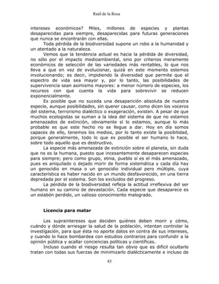 Raúl de la Rosa
85
intereses económicos? Miles, millones de especies y plantas
desaparecidas para siempre, desaparecidas para futuras generaciones
que nunca se encontrarán con ellas.
Toda pérdida de la biodiversidad supone un robo a la humanidad y
un atentado a la naturaleza.
Vemos que la tendencia actual es hacia la pérdida de diversidad,
no sólo por el impacto medioambiental, sino por criterios meramente
económicos de selección de las variedades más rentables, lo que nos
lleva a que en vez de evolucionar, quizá en este momento estemos
involucionando; es decir, impidiendo la diversidad que permite que el
espectro de vida sea mayor y, por lo tanto, las posibilidades de
supervivencia sean asimismo mayores: a menor número de especies, los
recursos con que cuenta la vida para sobrevivir se reducen
exponencialmente.
Es posible que no suceda una desaparición absoluta de nuestra
especie, aunque posibilidades, sin querer causar, como dicen los voceros
del sistema, terrorismo dialéctico o exageración, existen. A pesar de que
muchos ecologistas se suman a la idea del sistema de que no estamos
amenazados de extinción, obviamente sí lo estamos, aunque lo más
probable es que este hecho no se llegue a dar. Hoy en día somos
capaces de ello, tenemos los medios, por lo tanto existe la posibilidad,
porque generalmente, todo lo que es posible el ser humano lo hace,
sobre todo aquello que es destructivo.
La especie más amenazada de extinción sobre el planeta, sin duda
que no es la humana, puesto que incesantemente desaparecen especies
para siempre; pero como grupo, etnia, pueblo sí es el más amenazado,
pues es aniquilado o dejado morir de forma sistemática y cada día hay
un genocidio en masa o un genocidio individual pero múltiple, cuya
característica es haber nacido en un mundo desfavorecido, en una tierra
depredada por el sistema. Son los excluidos del progreso.
La pérdida de la biodiversidad refleja la actitud irreflexiva del ser
humano en su camino de devastación. Cada especie que desaparece es
un eslabón perdido, un valioso conocimiento malogrado.
Licencia para matar
Los supraintereses que deciden quiénes deben morir y cómo,
cuándo y dónde arriesgar la salud de la población, intentan controlar la
investigación, para que ésta no aporte datos en contra de sus intereses,
y cuando lo hace bombardea con estudios contrarios para confundir a la
opinión pública y acallar conciencias políticas y científicas.
Incluso cuando el riesgo resulta tan obvio que es difícil ocultarlo
tratan con todas sus fuerzas de minimizarlo dialécticamente e incluso de
 