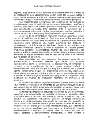LA REVOLUCIÓN ECOLÓGICA
86
negarlo, pues admitir lo real conlleva el reconocimiento del fracaso de
las instituciones que aparentemente deben velar por la salud pública y
por el medio ambiente, y ante sus reiteradas promesas de seguridad, se
comprueba la legalización de lo inseguro y de lo claramente peligroso.
Los megaintereses económicos son expertos en las tácticas de
encubrimiento, para lo cual utilizan las armas legislativas, científicas y
políticas, para llegar a la máxima perversidad de negar lo obvio: lo que
está sucediendo no existe. Esto acontece ante el servilismo de la
burocracia como instrumento de los megacapitales, que les garantiza el
control jurídico de la situación y les otorga licencia para matar.
A través de la alimentación recibimos muchas sustancias tóxicas
con el beneplácito administrativo. Para engordar a los animales se
utilizan aditivos, así como para el aumento de la producción de leche, o
colorantes para conseguir una buena apariencia del producto y
conservantes. La tolerancia de las leyes frente a los aditivos que
permiten conservar, cambiar el color o potenciar los sabores plantea
problemas sanitarios injustificables. Muchos de estos productos son
tóxicos y están avalados legalmente, otros han sido prohibidos -aunque
bastantes se siguen utilizando- tras el paso de los años y los muertos
que ha dejado en el camino.
Bien conocidas son las sustancias hormonales caso de los
anabolizantes o esteroides sexuales que tienen una actividad
estroidogénica como la trembolona, la testosterona, el estradiol, el
zerranol y la progesterona. A este grupo podemos añadir el
dietilestilbestrol, muy efectivo para el engorde y reconocido y potente
agente cancerígeno. Según los organismos alimentarios, algunas de
estas sustancias son soportables; es decir, que no nos matan de golpe,
ni afectan a todos por igual; aunque otras perjudican a la reproducción y
modifican los niveles de producción hormonal en animales y en
personas.
Otras mezclas tóxicas, algunas prohibidas y otras admitidas como
"mal menor", se detectan en alimentos de uso común incluyendo los de
uso infantil, con el único argumento de abaratar los costes, ganar más
dinero y ser más competitivos a costa de la salud del consumidor.
La toxicología tradicional estudiaba los efectos de una determinada
sustancia y se determinaba su toxicidad si incluso en pequeñas dosis
provocaba efectos nocivos. Sin embargo en la actualidad hay que
estudiar las sustancias, radiaciones, etcétera, en largos periodos de
tiempo y en dosis muy bajas. Un ejemplo es el envase y la migración de
sustancias tóxicas desde él hasta el producto que contiene. El exceso de
envases sólo se explica por razones mercadotécnicas, que además de
elevar su precio conllevan un innecesario e importante impacto
medioambiental y sanitario. El envase sirve de protección para los
largos, costosos y contaminantes transportes, y para facilitar el
 