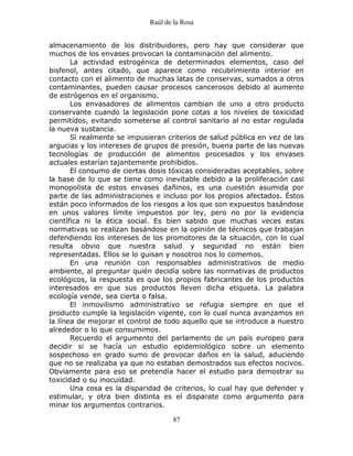 Raúl de la Rosa
87
almacenamiento de los distribuidores, pero hay que considerar que
muchos de los envases provocan la contaminación del alimento.
La actividad estrogénica de determinados elementos, caso del
bisfenol, antes citado, que aparece como recubrimiento interior en
contacto con el alimento de muchas latas de conservas, sumados a otros
contaminantes, pueden causar procesos cancerosos debido al aumento
de estrógenos en el organismo.
Los envasadores de alimentos cambian de uno a otro producto
conservante cuando la legislación pone cotas a los niveles de toxicidad
permitidos, evitando someterse al control sanitario al no estar regulada
la nueva sustancia.
Si realmente se impusieran criterios de salud pública en vez de las
argucias y los intereses de grupos de presión, buena parte de las nuevas
tecnologías de producción de alimentos procesados y los envases
actuales estarían tajantemente prohibidos.
El consumo de ciertas dosis tóxicas consideradas aceptables, sobre
la base de lo que se tiene como inevitable debido a la proliferación casi
monopolista de estos envases dañinos, es una cuestión asumida por
parte de las administraciones e incluso por los propios afectados. Éstos
están poco informados de los riesgos a los que son expuestos basándose
en unos valores límite impuestos por ley, pero no por la evidencia
científica ni la ética social. Es bien sabido que muchas veces estas
normativas se realizan basándose en la opinión de técnicos que trabajan
defendiendo los intereses de los promotores de la situación, con lo cual
resulta obvio que nuestra salud y seguridad no están bien
representadas. Ellos se lo guisan y nosotros nos lo comemos.
En una reunión con responsables administrativos de medio
ambiente, al preguntar quién decidía sobre las normativas de productos
ecológicos, la respuesta es que los propios fabricantes de los productos
interesados en que sus productos lleven dicha etiqueta. La palabra
ecología vende, sea cierta o falsa.
El inmovilismo administrativo se refugia siempre en que el
producto cumple la legislación vigente, con lo cual nunca avanzamos en
la línea de mejorar el control de todo aquello que se introduce a nuestro
alrededor o lo que consumimos.
Recuerdo el argumento del parlamento de un país europeo para
decidir si se hacía un estudio epidemiológico sobre un elemento
sospechoso en grado sumo de provocar daños en la salud, aduciendo
que no se realizaba ya que no estaban demostrados sus efectos nocivos.
Obviamente para eso se pretendía hacer el estudio para demostrar su
toxicidad o su inocuidad.
Una cosa es la disparidad de criterios, lo cual hay que defender y
estimular, y otra bien distinta es el disparate como argumento para
minar los argumentos contrarios.
 