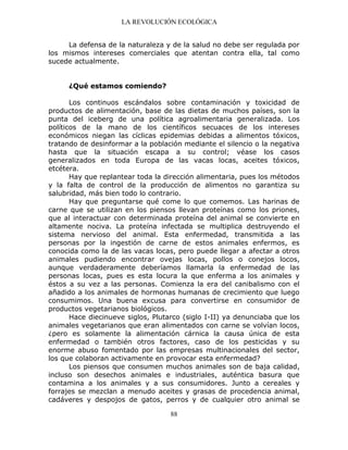 LA REVOLUCIÓN ECOLÓGICA
88
La defensa de la naturaleza y de la salud no debe ser regulada por
los mismos intereses comerciales que atentan contra ella, tal como
sucede actualmente.
¿Qué estamos comiendo?
Los continuos escándalos sobre contaminación y toxicidad de
productos de alimentación, base de las dietas de muchos países, son la
punta del iceberg de una política agroalimentaria generalizada. Los
políticos de la mano de los científicos secuaces de los intereses
económicos niegan las cíclicas epidemias debidas a alimentos tóxicos,
tratando de desinformar a la población mediante el silencio o la negativa
hasta que la situación escapa a su control; véase los casos
generalizados en toda Europa de las vacas locas, aceites tóxicos,
etcétera.
Hay que replantear toda la dirección alimentaria, pues los métodos
y la falta de control de la producción de alimentos no garantiza su
salubridad, más bien todo lo contrario.
Hay que preguntarse qué come lo que comemos. Las harinas de
carne que se utilizan en los piensos llevan proteínas como los priones,
que al interactuar con determinada proteína del animal se convierte en
altamente nociva. La proteína infectada se multiplica destruyendo el
sistema nervioso del animal. Esta enfermedad, transmitida a las
personas por la ingestión de carne de estos animales enfermos, es
conocida como la de las vacas locas, pero puede llegar a afectar a otros
animales pudiendo encontrar ovejas locas, pollos o conejos locos,
aunque verdaderamente deberíamos llamarla la enfermedad de las
personas locas, pues es esta locura la que enferma a los animales y
éstos a su vez a las personas. Comienza la era del canibalismo con el
añadido a los animales de hormonas humanas de crecimiento que luego
consumimos. Una buena excusa para convertirse en consumidor de
productos vegetarianos biológicos.
Hace diecinueve siglos, Plutarco (siglo I-II) ya denunciaba que los
animales vegetarianos que eran alimentados con carne se volvían locos,
¿pero es solamente la alimentación cárnica la causa única de esta
enfermedad o también otros factores, caso de los pesticidas y su
enorme abuso fomentado por las empresas multinacionales del sector,
los que colaboran activamente en provocar esta enfermedad?
Los piensos que consumen muchos animales son de baja calidad,
incluso son desechos animales e industriales, auténtica basura que
contamina a los animales y a sus consumidores. Junto a cereales y
forrajes se mezclan a menudo aceites y grasas de procedencia animal,
cadáveres y despojos de gatos, perros y de cualquier otro animal se
 