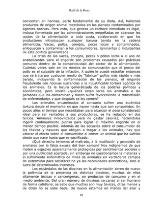 Raúl de la Rosa
89
convierten en harinas, parte fundamental de su dieta. Así, hallamos
productos de origen animal mezclados en los piensos contaminados por
agentes nocivos. Pero esto, que genera un rechazo inmediato es legal,
incluso fomentado por las administraciones empeñadas en abaratar los
costes de la alimentación a toda costa, colaborando en que los
productores introduzcan cualquier basura barata en la cadena
alimenticia. Vacas, pollos, conejos, peces locos y contaminados,
enloquecen y contaminan a los consumidores, ignorantes o indulgentes
de esta política generalizada.
La crisis de las vacas, conejos, peces o pollos locos o el uso de
anabolizantes para el engorde son problemas causados por prácticas
comunes dentro de la competitividad del sector de la alimentación.
Cuántas veces sale en los medios de comunicación que el precio del
pollo es el culpable de la inflación. A quién le puede extrañar entonces
que se trate por cualquier medio de "fabricar" pollos más rápido y más
barato, incluyendo la contaminación de los piensos, el engorde
fraudulento con nocivas sustancias y la injustificable tortura agónica de
los animales. Es la locura generalizada de los poderes políticos y
económicos, pero insisto ¿quiénes están locos los animales o las
personas que los contaminan y hacen sufrir favoreciendo la transmisión
de enfermedades y que después se los comen?
Los animales encaminados al consumo sufren una auténtica
tortura desde el momento en que nacen hasta que son consumidos. En
pocos años el tiempo que necesitaban para alcanzar el peso considerado
ideal para ser rentables a sus productores, se ha reducido en dos
tercios. Animales inmovilizados para no gastar calorías, haciéndoles
ingerir continuamente pienso para lograr el máximo engorde en el
menor tiempo posible. Además de las secuelas sobre el consumidor de
los tóxicos y basuras que obligan a tragar a los animales, hay que
valorar el efecto sobre el consumidor al comer un animal que ha sufrido
desde que nace hasta que es sacrificado.
¿Qué derecho tenemos al maltrato, a la mutilación y genocidio de
animales con la falsa excusa del bien común? Nos indignamos de que
maten a especies aparentemente protegidas por sentimientos sociales o
por una publicidad acertada, sin embargo no cuestionamos la matanza y
el sufrimiento sistemático de miles de animales en verdaderos campos
de exterminio para satisfacer no ya las necesidades alimenticias, sino el
lucro de determinados intereses.
Los escándalos de las dioxinas en la alimentación abren de nuevo
la polémica de la presencia de distintas dioxinas, muchas de ellas
altamente tóxicas y cancerígenas, en productos de consumo y en el
medio ambiente. Del gran número de dioxinas cercanas al ser humano
de forma cotidiana, se sabe que muchas son muy tóxicas, otras menos y
de otras no se sabe nada. De nuevo estamos en manos del azar y
 