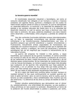 Raúl de la Rosa
91
CAPÍTULO 5
La tercera guerra mundial
El incontrolado desarrollo industrial y tecnológico, así como el
consumo desaforado han obligado al ser humano a nuevos y masivos
contactos con agentes físicos, químicos y biológicos con los cuales no
había tenido relación jamás en toda su evolución, lo cual ha sobrepasado
su capacidad defensiva. La evolución y la capacidad de adaptación van
parejas a los cambios naturales del medio pero no a la velocidad del
desarrollo industrial, la cual no parece que vaya a disminuir sino más
bien todo lo contrario. Así pues, podemos establecer una clara relación
entre desarrollo y enfermedad, entre progreso y pérdida de calidad de
vida.
Hay dos vertientes funcionales definidas aunque interrelacionadas;
por un lado, la capacidad inmunológica que permite adaptarse y
enfrentarse a las transformaciones medioambientales; por otra, el
equilibrio psíquico que permite sobrellevar y superar circunstancias y
frustraciones. Actualmente ambas capacidades de homeostasis son
superadas con excesiva frecuencia y facilidad puesto que la agresión del
medio físico, químico y biológico, así como las situaciones y presiones
psicológicas son de tal magnitud que muestra lo extraordinario de la
naturaleza humana.
La guerra del progreso ha matado a más gentes, y sigue
haciéndolo, que cualquiera de las guerras mundiales. Si vamos sumando
los muertos al cabo de los años por alimentos y productos de consumo,
de las radiaciones de altas y bajas frecuencias, de los desechos y de los
distintos gases contaminantes, de los materiales de construcción tóxicos
y de las nuevas tecnologías, su número supone unas bajas más elevadas
que cualquiera de las guerras más sangrientas que haya padecido la
humanidad, y en un periodo no muy largo más que todas juntas. Es,
pues, que hace tiempo que estamos inmersos en una guerra mundial a
pesar de que nadie la haya declarado oficialmente hasta ahora.
No sé si algún día habrá otro conflicto bélico mundial -aunque en
realidad siempre lo hay pues continuamente se suceden guerras por
todo el globo terrestre- pero no será la tercera, será la cuarta, pues la
tercera ya está sucediendo y lleva contabilizados más muertos que las
dos anteriores. Y a diferencia de las otras su campo de batalla es todo el
planeta.
Existen estudios epidemiológicos que demuestran que el cáncer
es, substancialmente, una enfermedad del progreso, ya que pueblos y
tribus primitivos en rara ocasión la contraían. Actualmente un tercio de
la población del mundo desarrollado lo padece o padecerá; por tanto,
 