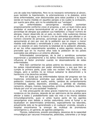 LA REVOLUCIÓN ECOLÓGICA
92
uno de cada tres habitantes. Pero no es necesario remontarse al cáncer,
pues también la hipertensión, la arteriosclerosis o la diabetes, entre
otras enfermedades, eran desconocidas para estos pueblos y lo siguen
siendo en buena medida en aquellos parajes a los cuales la civilización,
por suerte para ellos, aún no ha establecido sus “ventajas”.
Las enfermedades cancerígenas mortales aumentan
progresivamente conforme crece el progreso, y son un buen índice para
constatar el avance tecnoindustrial de un país al igual que lo es el
porcentaje de alergias que padecen sus habitantes: a mayor número de
alergias, mayor desarrollo de un país, es decir, más sustancias tóxicas
en el aire, en el agua, en la tierra y en los alimentos que afectan a un
número creciente de personas, porcentaje que progresivamente se va
aproximando al cien por cien de la población que en mayor o menor
medida está afectada y sensibilizada a unos u otros agentes. Además,
aún no estando en este momento la totalidad de la población afectada,
al ser los niños especialmente sensibles a estos agentes nocivos, es
previsible que en no muchos años toda la población de los países
avanzados sea alérgica a un entorno alterado.
Enfermedades cancerígenas, de la piel y asmáticas aumentan
exponencial y paralelamente a los daños medioambientales, siendo su
influencia el factor promotor cuando no desencadenante de estas
enfermedades.
Pero bien cambiarían los países pobres los tóxicos existentes en
los países industrializados por poder alimentarse, y eso que bien se
cumple la primera parte, pues cada vez reciben más tóxicos y más
riesgos, pero a cambio no se incluye subsanar la desnutrición y la
hambruna o los derechos sociales.
Pero sin duda que las enfermedades típicas del progreso son los
trastornos sintomáticos anómalos que padece buena parte de la
población: trastornos del sueño, estrés, cambios de comportamiento
(irritabilidad, apatía, depresión, ansiedad,...), pérdida de vitalidad,
cansancio, ahogos, mareos, taquicardias, arritmias, etcétera, todo como
tributo por vivir en una sociedad “moderna”.
Lo más preocupante de estos graves trastornos es su progresiva
incidencia en los jóvenes, dejando de ser patrimonio de los adultos para
afectar a todos y probablemente cada vez más a los menos dotados
inmunológicamente, pues si antes buena parte de los agentes
cancerígenos eran debido a ciertas costumbres como el fumar o se
localizaban en determinados ambientes, especialmente los laborales,
actualmente esto se ha generalizado y en cualquier vivienda, escuela u
hospital encontramos la sinergia de multitud de promotores
cancerígenos y, en general, de agentes patógenos.
Tóxicos, radiaciones, presión psicológica, descenso de la capacidad
inmunológica por vacunas innecesarias, pesticidas, colorantes y un largo
 