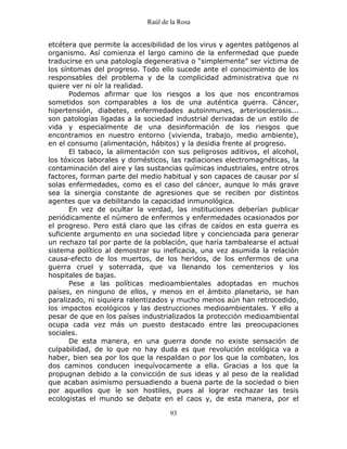 Raúl de la Rosa
93
etcétera que permite la accesibilidad de los virus y agentes patógenos al
organismo. Así comienza el largo camino de la enfermedad que puede
traducirse en una patología degenerativa o “simplemente” ser víctima de
los síntomas del progreso. Todo ello sucede ante el conocimiento de los
responsables del problema y de la complicidad administrativa que ni
quiere ver ni oír la realidad.
Podemos afirmar que los riesgos a los que nos encontramos
sometidos son comparables a los de una auténtica guerra. Cáncer,
hipertensión, diabetes, enfermedades autoinmunes, arteriosclerosis...
son patologías ligadas a la sociedad industrial derivadas de un estilo de
vida y especialmente de una desinformación de los riesgos que
encontramos en nuestro entorno (vivienda, trabajo, medio ambiente),
en el consumo (alimentación, hábitos) y la desidia frente al progreso.
El tabaco, la alimentación con sus peligrosos aditivos, el alcohol,
los tóxicos laborales y domésticos, las radiaciones electromagnéticas, la
contaminación del aire y las sustancias químicas industriales, entre otros
factores, forman parte del medio habitual y son capaces de causar por sí
solas enfermedades, como es el caso del cáncer, aunque lo más grave
sea la sinergia constante de agresiones que se reciben por distintos
agentes que va debilitando la capacidad inmunológica.
En vez de ocultar la verdad, las instituciones deberían publicar
periódicamente el número de enfermos y enfermedades ocasionados por
el progreso. Pero está claro que las cifras de caídos en esta guerra es
suficiente argumento en una sociedad libre y concienciada para generar
un rechazo tal por parte de la población, que haría tambalearse el actual
sistema político al demostrar su ineficacia, una vez asumida la relación
causa-efecto de los muertos, de los heridos, de los enfermos de una
guerra cruel y soterrada, que va llenando los cementerios y los
hospitales de bajas.
Pese a las políticas medioambientales adoptadas en muchos
países, en ninguno de ellos, y menos en el ámbito planetario, se han
paralizado, ni siquiera ralentizados y mucho menos aún han retrocedido,
los impactos ecológicos y las destrucciones medioambientales. Y ello a
pesar de que en los países industrializados la protección medioambiental
ocupa cada vez más un puesto destacado entre las preocupaciones
sociales.
De esta manera, en una guerra donde no existe sensación de
culpabilidad, de lo que no hay duda es que revolución ecológica va a
haber, bien sea por los que la respaldan o por los que la combaten, los
dos caminos conducen inequívocamente a ella. Gracias a los que la
propugnan debido a la convicción de sus ideas y al peso de la realidad
que acaban asimismo persuadiendo a buena parte de la sociedad o bien
por aquellos que le son hostiles, pues al lograr rechazar las tesis
ecologistas el mundo se debate en el caos y, de esta manera, por el
 