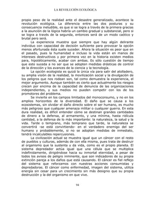 LA REVOLUCIÓN ECOLÓGICA
94
propio peso de la realidad ante el desastre generalizado, acontece la
revolución ecológica. La diferencia entre las dos posturas y su
consecuencia ineludible, es que si se logra a través de la primera gracias
a la asunción de la lógica habría un cambio gradual y substancial, pero si
se logra a través de la segunda, entonces será de un modo caótico y
brutal pero será.
La experiencia muestra que siempre que hay algún delirante
individuo con capacidad de decisión suficiente para provocar la opción
menos afortunada ésta suele suceder. Ahora la situación es peor que en
el pasado, pues la humanidad e incluso la vida están en manos de
intereses destructivos y por primera vez en la historia existen medios
para, hipotéticamente, acabar con ambas. Es sólo cuestión de tiempo
que esto suceda a no ser que se adopten medidas drásticas de control
de la dirección y los avances de la ciencia y la tecnología.
La opción ecologista es quizá la única vía para salir del atolladero,
su amplia visión de la realidad, la movilización social y la divulgación de
los peligros que nos rodean son, tal como demuestra la experiencia, el
mejor argumento. Aunque también es cierto que actualmente los riesgos
crecen por encima de la capacidad de denuncia de las organizaciones
independientes, y sus medios no pueden competir con los de los
promotores del problema.
Se invierte en los campos limitados del monoconsumo, y no en los
amplios horizontes de la diversidad. El daño que se causa a los
ecosistemas, sin olvidar el daño directo sobre el ser humano, es mucho
más peligroso que cualquier amenaza militar o cualquier guerra. En esta
dura realidad, es difícil entender cómo se destinan grandes cantidades
de dinero a la defensa, al armamento, y una mínima, hasta ridícula
cantidad, a la defensa de lo más importante: la naturaleza, la salud y la
vida. Tarde o temprano, más temprano que tarde, la naturaleza se
convertirá -se está convirtiendo- en el verdadero enemigo del ser
humano y probablemente, si no se adoptan medidas de inmediato,
tendrá incalculables repercusiones.
La civilización actual se muestra igual que un cáncer con el resto
de pueblos y culturas, además de con ella misma, pues trata de destruir
al organismo que la sustenta y da vida, como es el propio planeta. El
sistema depredador actúa igual que una célula que se multiplica
indefinidamente, dirigiéndose hacia su inmortal eternidad, a pesar de
todos los avisos de peligro inminente, que son indicadores de su propia
extinción pareja a los daños que está causando. El cáncer es fiel reflejo
del sistema que reforzamos con nuestras acciones consumistas y
depredadoras. El cáncer como enfermedad, imagen del sistema, utiliza
energía sin cesar para un crecimiento sin más designio que su propia
destrucción y la del organismo en que vive.
 
