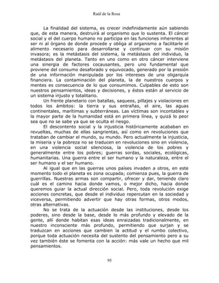 Raúl de la Rosa
95
La finalidad del sistema, es crecer indefinidamente aún sabiendo
que, de esta manera, destruirá al organismo que lo sustenta. El cáncer
social y el del cuerpo humano no participa en las funciones inherentes al
ser ni al órgano de donde procede y obliga al organismo a facilitarle el
alimento necesario para desarrollarse y continuar con su misión
invasora; es la metástasis del sistema, la metástasis del individuo, la
metástasis del planeta. Tanto en uno como en otro cáncer interviene
una sinergia de factores cocausantes, pero uno fundamental que
proviene del consumo desaforado y equivocado, generado por la presión
de una información manipulada por los intereses de una oligarquía
financiera. La contaminación del planeta, la de nuestros cuerpos y
mentes es consecuencia de lo que consumimos. Culpables de esto son
nuestros pensamientos, ideas y decisiones, y éstos están al servicio de
un sistema injusto y totalitario.
Un frente planetario con batallas, saqueos, pillajes y violaciones en
todos los ámbitos: la tierra y sus entrañas, el aire, las aguas
continentales, marítimas y subterráneas. Las víctimas son incontables y
la mayor parte de la humanidad está en primera línea, y quizá lo peor
sea que no se sabe ya que se oculta el riesgo.
El descontento social y la injusticia históricamente acababan en
revueltas, muchas de ellas sangrientas, así como en revoluciones que
trataban de cambiar el mundo, su mundo. Pero actualmente la injusticia,
la miseria y la pobreza no se traducen en revoluciones sino en violencia,
en una violencia social silenciosa, la violencia de los pobres y
generalmente entre los pobres; guerras sordas, sociales, ecológicas,
humanitarias. Una guerra entre el ser humano y la naturaleza, entre el
ser humano y el ser humano.
Al igual que en las guerras unos países invaden a otros, en este
momento todo el planeta es zona ocupada; comienza pues, la guerra de
guerrillas. Nuestras armas son compartir, ofrecer y dar, teniendo claro
cuál es el camino hacia donde vamos, o mejor dicho, hacia donde
queremos guiar la actual dirección social. Pero, toda revolución exige
acciones concretas, que desde el individuo repercutan en la sociedad y
viceversa, permitiendo advertir que hay otras formas, otros modos,
otras alternativas.
No se trata de la actuación desde las instituciones, desde los
poderes, sino desde la base, desde lo más profundo y elevado de la
gente, allí donde habitan esas ideas enraizadas tradicionalmente, en
nuestro inconsciente más profundo, permitiendo que surjan y se
traduzcan en acciones que cambien la actitud y el rumbo colectivo,
porque toda actuación necesita del sustento del pensamiento pero a su
vez también éste se fomenta con la acción: más vale un hecho que mil
pensamientos.
 