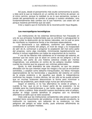 LA REVOLUCIÓN ECOLÓGICA
96
Así pues, desde el pensamiento más oculto comencemos la acción,
y ésta será la que se traducirá en un cambio de la forma de pensar; es
el único camino, porque la realidad no es lo que pensamos, aunque a
través del pensamiento se cambie el paisaje a nuestro alrededor, sino
fundamentalmente éste cambia con lo que hacemos. Las cosas son así
porque nosotros permitimos que así sean.
Creo y espero que el momento de la reconstrucción haya llegado.
Los macropeligros tecnológicos
Las instituciones de los sistemas democráticos han fracasado en
uno de sus principios fundamentales que es contribuir a salvaguardar la
vida y evitar la destrucción de los bienes naturales, con lo cual se pone
de manifiesto su impotencia frente a los intereses especuladores.
La tecnocracia y sus adláteres, conforme van observando y
constatando el aumento del peligro, el nivel de riesgo y la incapacidad
de salir de él, comienzan a pregonar la aceptación del mal como parte
del progreso, como algo inevitable, minimizando legislativamente sus
efectos e incluso negándolos con todos los argumentos de la mentira.
Y una de las falacias más cotidianas en el mensaje del sistema, es
plantear que las voces que se alzan en contra de los peligros y de las
injusticias, son parte de una histeria colectiva creada por mentes
imaginativas. Los pretextos en contra de los peligros resultan risibles
cuando los mismos que los arguyen son víctimas potenciales.
Quizá, lo más dramático de esta situación, es que los propios
afectados son los que intentan negar los riesgos a los que se encuentran
sometidos, y aceptan como bálsamo tranquilizador, los falsos mensajes
esperanzadores de los tecnócratas y seguidores del sistema en contra
de la propia evidencia y de aquellos que desde la independencia
confirman los riesgos. A estos últimos, tal vez sólo se les puede achacar
que en muchas ocasiones desconozcan la forma para minimizar o
eliminar los problemas, pero desde luego nunca por denunciarlos.
Según el sistema, si no hay alternativa no existe el peligro, y
cuando la hay -que es en la mayor parte de las ocasiones- no es
rentable para los macrointereses y, por tanto, sigue sin existir, a pesar
de ser obvio y público. Esta situación supone esconderse ante el peligro,
ocultar el riesgo cuando beneficia al progreso aún no teniendo
alternativa al daño que se está causando.
Visto está que las instituciones competentes sólo actúan cuando la
sociedad tiene conocimiento del problema; si éste queda encubierto, la
institución no reacciona, aún sabiendo de su existencia. Lo más
peligroso del peligro es estar oculto, pues entonces difícilmente es
posible actuar y adoptar medidas.
 