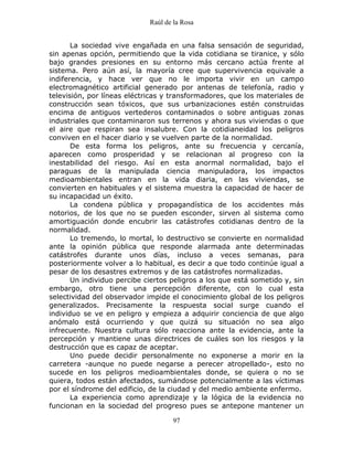 Raúl de la Rosa
97
La sociedad vive engañada en una falsa sensación de seguridad,
sin apenas opción, permitiendo que la vida cotidiana se tiranice, y sólo
bajo grandes presiones en su entorno más cercano actúa frente al
sistema. Pero aún así, la mayoría cree que supervivencia equivale a
indiferencia, y hace ver que no le importa vivir en un campo
electromagnético artificial generado por antenas de telefonía, radio y
televisión, por líneas eléctricas y transformadores, que los materiales de
construcción sean tóxicos, que sus urbanizaciones estén construidas
encima de antiguos vertederos contaminados o sobre antiguas zonas
industriales que contaminaron sus terrenos y ahora sus viviendas o que
el aire que respiran sea insalubre. Con la cotidianeidad los peligros
conviven en el hacer diario y se vuelven parte de la normalidad.
De esta forma los peligros, ante su frecuencia y cercanía,
aparecen como prosperidad y se relacionan al progreso con la
inestabilidad del riesgo. Así en esta anormal normalidad, bajo el
paraguas de la manipulada ciencia manipuladora, los impactos
medioambientales entran en la vida diaria, en las viviendas, se
convierten en habituales y el sistema muestra la capacidad de hacer de
su incapacidad un éxito.
La condena pública y propagandística de los accidentes más
notorios, de los que no se pueden esconder, sirven al sistema como
amortiguación donde encubrir las catástrofes cotidianas dentro de la
normalidad.
Lo tremendo, lo mortal, lo destructivo se convierte en normalidad
ante la opinión pública que responde alarmada ante determinadas
catástrofes durante unos días, incluso a veces semanas, para
posteriormente volver a lo habitual, es decir a que todo continúe igual a
pesar de los desastres extremos y de las catástrofes normalizadas.
Un individuo percibe ciertos peligros a los que está sometido y, sin
embargo, otro tiene una percepción diferente, con lo cual esta
selectividad del observador impide el conocimiento global de los peligros
generalizados. Precisamente la respuesta social surge cuando el
individuo se ve en peligro y empieza a adquirir conciencia de que algo
anómalo está ocurriendo y que quizá su situación no sea algo
infrecuente. Nuestra cultura sólo reacciona ante la evidencia, ante la
percepción y mantiene unas directrices de cuáles son los riesgos y la
destrucción que es capaz de aceptar.
Uno puede decidir personalmente no exponerse a morir en la
carretera -aunque no puede negarse a perecer atropellado-, esto no
sucede en los peligros medioambientales donde, se quiera o no se
quiera, todos están afectados, sumándose potencialmente a las víctimas
por el síndrome del edificio, de la ciudad y del medio ambiente enfermo.
La experiencia como aprendizaje y la lógica de la evidencia no
funcionan en la sociedad del progreso pues se antepone mantener un
 