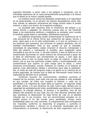 LA REVOLUCIÓN ECOLÓGICA
98
supuesto bienestar a poner coto a los peligros e injusticias, con la
infundada esperanza de no verse personalmente perjudicado o al menos
que le afecte en la menor medida posible.
La condena social contra los desastres ocasionados a la naturaleza
se ha generalizado, no al advertir los efectos devastadores sobre ella,
sino cuando se adquiere consciencia del riesgo directo sobre el propio
entorno y sobre uno mismo. Es el egoísmo ecológico.
La sociedad sólo reacciona ante la inminencia del peligro y su
efecto directo y palpable. Es entonces cuando alza su voz haciendo
llegar a los estamentos políticos y mediáticos su protesta, pero cuando
el conflicto queda lejano o camuflado, difícilmente reacciona.
La dialéctica progresista acaba contaminando la experiencia de la
vida personal de la misma forma que contamina las aguas, tierras y
aires. ¿Qué pasa si el río está contaminado, si el aire es venenoso y si
las verduras que comemos, aun teniendo un aspecto apetitoso, son en
realidad incomestibles? Pues lo que sucede es que la sociedad,
necesitada de seguridades, acaba creyendo el discurso manipulado y
falso del sistema y rechazando lo evitable, pero aceptando como
inevitable lo que así se cree. Y, de esta manera, o bien se baña en el río
contaminado asumiendo en cierta manera las consecuencias a pesar de
la falta de información que normalmente se posee, o bien deja de
bañarse, pero lo que no puede hacer es dejar de respirar o dejar de
comer, por lo que sus pulmones reciben diaria y continuadamente una
contaminación que supone un gran riesgo para la salud, y come
alimentos envenenados, cuando mediante un cambio en el sistema se
podrían crear alternativas válidas y suficientes para toda la población.
Así, el modo de vida del progreso mata a la gente en la creencia de su
propia seguridad, de manera que la falta de información veraz limita la
capacidad de decisión de la sociedad.
Conforme avanzan los conocimientos científicos aumenta el
impacto de los errores, pues todo mal que sea posible lo más probable
es que suceda, tal como nos muestra la historia, y cada vez la
posibilidad y la magnitud de hacer daño es superior. La segunda mitad
del siglo veinte, y lo que llevamos de este nuevo siglo, destaca por la
capacidad de autodestrucción total, posibilidades que abarcan el impacto
ecológico, la energía atómica, la química y la genética. Uno de los
peligros del progreso es que cada vez hay más opciones distintas para
que acontezca la destrucción de toda forma de vida en el planeta
inducida por el ser humano. Con los conocimientos actuales no es
posible excluir el fin del mundo como posibilidad, incluso como
probabilidad cada vez más creciente. Si antiguamente esta contingencia
era imposible, conforme se desarrolla el progreso y aumenta el
conocimiento científico y técnico en la dirección comenzada por el
industrialismo, la amenaza, la destrucción de todo organismo vivo o al
 