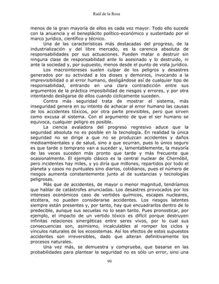 Raúl de la Rosa
99
menos de la gran mayoría de ellos es cada vez mayor. Todo ello sucede
con la anuencia y el beneplácito político-económico y sustentado por el
marco jurídico, científico y técnico.
Una de las características más destacadas del progreso, de la
industrialización y del libre mercado, es la carencia absoluta de
responsabilidades por sus actuaciones. Pueden matar o destruir sin
ninguna clase de responsabilidad ante lo asesinado y lo destruido, ni
ante la sociedad y, por supuesto, menos desde el punto de vista jurídico.
Los macrointereses suelen culpar de los peligros y desastres
generados por su actividad a los dioses y demonios, invocando a la
imprevisibilidad o al error humano, desligándose así de cualquier tipo de
responsabilidad, entrando en una clara contradicción entre sus
argumentos de la práctica imposibilidad de riesgos y errores, y por otra
intentando desligarse de ellos cuando cíclicamente suceden.
Contra más seguridad trata de mostrar el sistema, más
inseguridad genera en su intento de achacar al error humano las causas
de los accidentes tóxicos, por otra parte previsibles, pero que sirven
como excusa al sistema. Con el argumento de que el ser humano se
equivoca, cualquier peligro es posible.
La ciencia avaladora del progreso regresivo aduce que la
seguridad absoluta no es posible en la tecnología. En realidad la única
seguridad no se dirige a que no se produzcan accidentes y daños
medioambientales y de salud, sino a que ocurran, pues lo único seguro
es que tarde o temprano van a suceder y, lamentablemente, la mayoría
de las veces suceden más pronto que tarde y más frecuente que
ocasionalmente. El ejemplo clásico es la central nuclear de Chernóbil,
pero incidentes hay miles, y yo diría que millones, repartidos por todo el
planeta y casos no puntuales sino diarios, cotidianos, pues el número de
riesgos aumenta constantemente junto al de sustancias y tecnologías
peligrosas.
Más que de accidentes, de mayor o menor magnitud, tendríamos
que hablar de catástrofes anunciadas. Los desastres provocados por los
intereses económicos caso de vertidos químicos, escapes nucleares,
etcétera, no pueden considerarse accidentes. Los riesgos latentes
siempre están presentes y, por tanto, hay que encuadrarlos dentro de lo
predecible, aunque sus secuelas no lo sean tanto. Pues pronosticar, por
ejemplo, el impacto de un vertido tóxico es difícil porque destruyen
infinitas relaciones sinergéticas entre seres vivos, por lo cual sus
consecuencias son, asimismo, incalculables al romper los ciclos y
vínculos naturales de los ecosistemas. Así los efectos de estos supuestos
accidentes son irreversibles, dado que alteran definitivamente los
procesos naturales.
Una vez más, se demuestra y comprueba, que basarse en las
probabilidades para plantear la seguridad no es sólo un error, sino una
 
