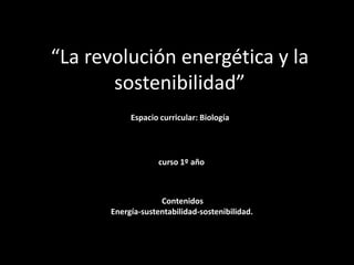 “La revolución energética y la
sostenibilidad”
Espacio curricular: Biología
curso 1º año
Contenidos
Energía-sustentabilidad-sostenibilidad.
 