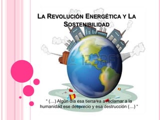 LA REVOLUCIÓN ENERGÉTICA Y LA
SOSTENIBILIDAD
“ (…) Algún día esa tierra va a reclamar a la
humanidad ese desprecio y esa destrucción (…) “
 