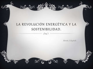 LA REVOLUCIÓN ENERGÉTICA Y LA
SOSTENIBILIDAD.
Moretti, Elizabeth.
 