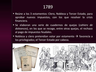 1789
• Reúne a los 3 estamentos: Clero, Nobleza y Tercer Estado, para
aprobar nuevos impuestos, con los que resolver la crisis
financiera.
• Se elaboran una serie de cuadernos de quejas (cahiers de
doleances), en los que se recoge, entre otras quejas, el rechazo
al pago de impuestos feudales.
• Nobleza y clero pretendían votar por estamento  favorecía a
los privilegiados; el Tercer Estado por cabeza.
 