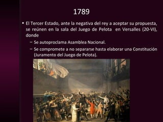 1789
• El Tercer Estado, ante la negativa del rey a aceptar su propuesta,
se reúnen en la sala del Juego de Pelota en Versalles (20-VI),
donde
– Se autoproclama Asamblea Nacional.
– Se compromete a no separarse hasta elaborar una Constitución
(Juramento del Juego de Pelota).
 
