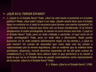 • ¿QUÉ ES EL TERCER ESTADO?
• (...)¿Qué es el Estado llano? Todo. ¿Qué ha sido hasta el presente en el orden
político? Nada. ¿Qué pide? Llegar a ser algo. ¿Quién osaría decir que el Estado
llano no contiene en sí todo lo necesario para formar una nación completa? Es
un hombre fuerte y robusto que tiene aún un brazo encadenado. Si se hiciera
desaparecer el orden privilegiado, la nación no sería menos sino más. Y ¿qué es
el Estado llano? Todo, pero un todo trabado y oprimido. ¿Y qué sería sin el
orden privilegiado? Todo, pero un todo libre y floreciente. Nada puede
funcionar sin él, todo andaría infinitamente mejor sin los demás (...) ¿Qué es
una nación? Un cuerpo de asociados que viven bajo una ley común y
representados por la misma legislatura. ¿No es evidente que la nobleza tiene
privilegios, dispensas, incluso derechos separados de los del gran cuerpo de
ciudadanos?(...). El Estado llano abarca todo lo que pertenece a la nación y
todo lo que no es el Estado llano no puede contemplarse como representante
de la nación. ¿Qué es el Estado llano? Todo.
E. J. Sièyes: ¿Qué es el Estado llano?, 1789.
 