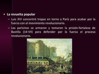 • La revuelta popular
– Luis XVI concentró tropas en torno a París para acabar por la
fuerza con el movimiento revolucionario.
– Los parisinos se armaron y tomaron la prisión-fortaleza de
Bastilla (14-VII) para defender por la fuerza el proceso
revolucionario.
 