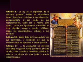 Artículo 6.- La ley es la expresión de la
voluntad general. Todos los ciudadanos
tienen derecho a contribuir a su elaboración,
personalmente o por medio de sus
representantes. Debe ser la misma para
todos… todos son igualmente admisibles en
toda dignidad, cargo o empleo públicos,
según sus capacidades…, virtudes y sus
talentos.
Artículo 10.- Nadie debe ser incomodado por
sus opiniones… a condición de que su
manifestación no perturbe el orden público….
Artículo 17.- … la propiedad un derecho
inviolable y sagrado, nadie puede ser privado
de ella, salvo cuando la necesidad pública…lo
exija…a condición de una justa y previa
indemnización.
 