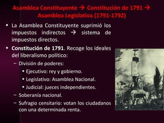Asamblea Constituyente  Constitución de 1791 
Asamblea Legislativa (1791-1792)
• La Asamblea Constituyente suprimió los
impuestos indirectos  sistema de
impuestos directos.
• Constitución de 1791. Recoge los ideales
del liberalismo político:
– División de poderes:
• Ejecutivo: rey y gobierno.
• Legislativo: Asamblea Nacional.
• Judicial: jueces independientes.
– Soberanía nacional.
– Sufragio censitario: votan los ciudadanos
con una determinada renta.
 