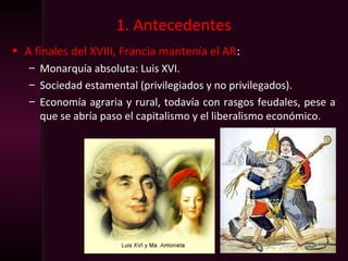 1. Antecedentes
• A finales del XVIII, Francia mantenía el AR:
– Monarquía absoluta: Luis XVI.
– Sociedad estamental (privilegiados y no privilegados).
– Economía agraria y rural, todavía con rasgos feudales, pese a
que se abría paso el capitalismo y el liberalismo económico.
 