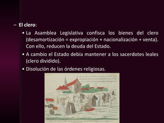 – El clero:
• La Asamblea Legislativa confisca los bienes del clero
(desamortización = expropiación + nacionalización + venta).
Con ello, reducen la deuda del Estado.
• A cambio el Estado debía mantener a los sacerdotes leales
(clero dividido).
• Disolución de las órdenes religiosas.
 