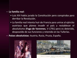 – La familia real:
• Luis XVI había jurado la Constitución pero conspiraba para
derribar la Revolución.
• La familia real intenta huir de Francia para unirse al ejército
austriaco que planea invadir el país y restablecer el
absolutismo (Fuga de Varennes, V-1791) pero es detenido,
desposeído de sus funciones y retenido en las Tullerías.
– Países absolutistas: Austria, Rusia, Prusia, España.
 