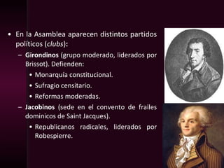 • En la Asamblea aparecen distintos partidos
políticos (clubs):
– Girondinos (grupo moderado, liderados por
Brissot). Defienden:
• Monarquía constitucional.
• Sufragio censitario.
• Reformas moderadas.
– Jacobinos (sede en el convento de frailes
dominicos de Saint Jacques).
• Republicanos radicales, liderados por
Robespierre.
 