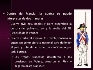 • Dentro de Francia, la guerra se puede
interpretar de dos maneras:
– Guerra civil: rey, nobles y clero esperaban la
derrota del gobierno rev. y la vuelta del AR.
Rebelión de la Vendeé.
– Guerra contra el invasor: los revolucionarios se
organizan como ejército nacional para defender
el país y difundir el orden revolucionario por
toda Europa.
• Las tropas francesas derrotaron a los
prusianos en Valmy, cruzaron el Rhin y
llegaron hasta Frankfurt.
 