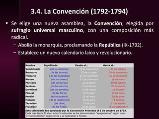3.4. La Convención (1792-1794)
• Se elige una nueva asamblea, la Convención, elegida por
sufragio universal masculino, con una composición más
radical.
– Abolió la monarquía, proclamando la República (IX-1792).
– Establece un nuevo calendario laico y revolucionario.
Nombre Significado Desde el... Hasta el...
Vendimiario (de la vendimia) 22 de septiembre 21 de octubre
Brumario (de las brumas) 22 de octubre 20 de noviembre
Frimario ( de las escarchas) 21 de noviembre 20 de diciembre
Nivoso (de las nieves) 21 de diciembre 19 de enero
Pluvioso (de las lluvias) 20 de enero 18 de febrero
Ventoso (de los vientos) 19 de febrero 20 de marzo
Germinal (de las semillas) 21 de marzo 19 de abril
Floreal (de las flores) 20 de abril 19 de mayo
Pradial (de los prados) 20 de mayo 18 de junio
Mesidor ( de la recolección) 19 de junio 18 de julio
Termidor (del calor) 19 de julio 17 de agosto
Fructidor (de los frutos) 18 de agosto 16 de septiembre
Este calendario fue aprobado por la Convención Francesa el 5 de octubre de 1793.
Cada mes tenía 30 días. A los 5 sobrantes se los denominaban "epagómenos" según unos
o "sansculótidos" según otros y se dedicaban a fiestas.
 