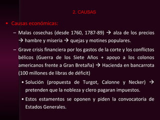 • Causas económicas:
– Malas cosechas (desde 1760, 1787-89)  alza de los precios
 hambre y miseria  quejas y motines populares.
– Grave crisis financiera por los gastos de la corte y los conflictos
bélicos (Guerra de los Siete Años + apoyo a los colonos
americanos frente a Gran Bretaña)  Hacienda en bancarrota
(100 millones de libras de déficit)
• Solución (propuesta de Turgot, Calonne y Necker) 
pretenden que la nobleza y clero pagaran impuestos.
• Estos estamentos se oponen y piden la convocatoria de
Estados Generales.
2. CAUSAS
 