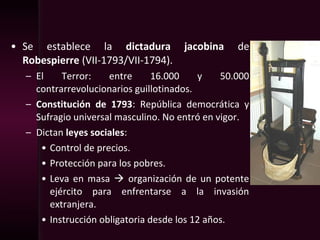 • Se establece la dictadura jacobina de
Robespierre (VII-1793/VII-1794).
– El Terror: entre 16.000 y 50.000
contrarrevolucionarios guillotinados.
– Constitución de 1793: República democrática y
Sufragio universal masculino. No entró en vigor.
– Dictan leyes sociales:
• Control de precios.
• Protección para los pobres.
• Leva en masa  organización de un potente
ejército para enfrentarse a la invasión
extranjera.
• Instrucción obligatoria desde los 12 años.
 