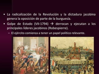 • La radicalización de la Revolución y la dictadura jacobina
genera la oposición de parte de la burguesía.
• Golpe de Estado (VII-1794)  derrocan y ejecutan a los
principales líderes jacobinos (Robespierre).
– El ejército comienza a tener un papel político relevante.
 