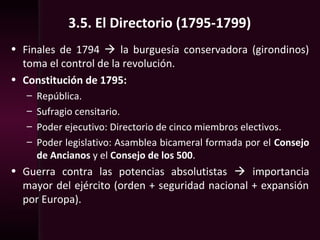 3.5. El Directorio (1795-1799)
• Finales de 1794  la burguesía conservadora (girondinos)
toma el control de la revolución.
• Constitución de 1795:
– República.
– Sufragio censitario.
– Poder ejecutivo: Directorio de cinco miembros electivos.
– Poder legislativo: Asamblea bicameral formada por el Consejo
de Ancianos y el Consejo de los 500.
• Guerra contra las potencias absolutistas  importancia
mayor del ejército (orden + seguridad nacional + expansión
por Europa).
 