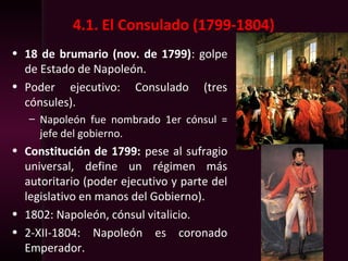 4.1. El Consulado (1799-1804)
• 18 de brumario (nov. de 1799): golpe
de Estado de Napoleón.
• Poder ejecutivo: Consulado (tres
cónsules).
– Napoleón fue nombrado 1er cónsul =
jefe del gobierno.
• Constitución de 1799: pese al sufragio
universal, define un régimen más
autoritario (poder ejecutivo y parte del
legislativo en manos del Gobierno).
• 1802: Napoleón, cónsul vitalicio.
• 2-XII-1804: Napoleón es coronado
Emperador.
 