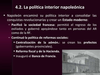 4.2. La política interior napoleónica
• Napoleón encaminó su política interior a consolidar las
conquistas revolucionarias y crear un Estado moderno:
– Pacificó la sociedad francesa: permitió el regreso de los
exiliados y gobernó apoyándose tanto en personas del AR
como de la RF.
– Continuó la política de reformas sociales:
• Centralización de la admón.: se crean los prefectos
(gobernantes provinciales).
• Reforma fiscal y de la Hacienda.
• Inauguró el Banco de Francia.
 