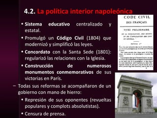 4.2. La política interior napoleónica
• Sistema educativo centralizado y
estatal.
• Promulgó un Código Civil (1804) que
modernizó y simplificó las leyes.
• Concordato con la Santa Sede (1801):
regularizó las relaciones con la Iglesia.
• Construcción de numerosos
monumentos conmemorativos de sus
victorias en París.
– Todas sus reformas se acompañaron de un
gobierno con mano de hierro:
• Represión de sus oponentes (revueltas
populares y complots absolutistas).
• Censura de prensa.
 
