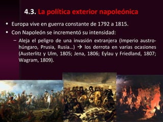 4.3. La política exterior napoleónica
• Europa vive en guerra constante de 1792 a 1815.
• Con Napoleón se incrementó su intensidad:
– Aleja el peligro de una invasión extranjera (Imperio austro-
húngaro, Prusia, Rusia…)  los derrota en varias ocasiones
(Austerlitz y Ulm, 1805; Jena, 1806; Eylau y Friedland, 1807;
Wagram, 1809).
 