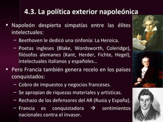 4.3. La política exterior napoleónica
• Napoleón despierta simpatías entre las élites
intelectuales:
– Beethoven le dedicó una sinfonía: La Heroica.
– Poetas ingleses (Blake, Wordsworth, Coleridge),
filósofos alemanes (Kant, Herder, Fichte, Hegel),
intelectuales italianos y españoles…
• Pero Francia también genera recelo en los países
conquistados:
– Cobro de impuestos y negocios franceses.
– Se apropian de riquezas materiales y artísticas.
– Rechazo de los defensores del AR (Rusia y España).
– Francia es conquistadora  sentimientos
nacionales contra el invasor.
 