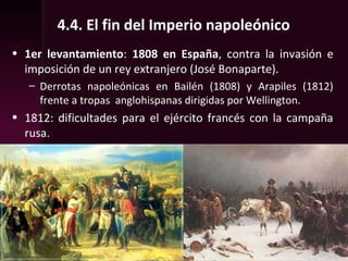 4.4. El fin del Imperio napoleónico
• 1er levantamiento: 1808 en España, contra la invasión e
imposición de un rey extranjero (José Bonaparte).
– Derrotas napoleónicas en Bailén (1808) y Arapiles (1812)
frente a tropas anglohispanas dirigidas por Wellington.
• 1812: dificultades para el ejército francés con la campaña
rusa.
 