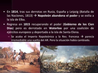 • En 1814, tras sus derrotas en Rusia, España y Leipzig (Batalla de
las Naciones, 1813)  Napoleón abandona el poder y se exilia a
la isla de Elba.
• Regresa en 1815 recuperando el poder (Gobierno de los Cien
Días) pero es derrotado en Waterloo por una coalición de
ejércitos europeos y deportado a la isla de Santa Elena.
– Se acaba el Imperio Napoleónico y la Rev. francesa  parecía
irremediable una vuelta del AR. Pero la situación había cambiado.
 