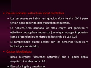 • Causas sociales: estructura social conflictiva
– Los burgueses se habían enriquecido durante el s. XVIII pero
tenían poco poder político y pagaban impuestos.
– La nobleza/clero ocupaba los altos cargos del gobierno y
ejército y no pagaban impuestos ( se niegan a pagar impuestos
como pretenden los ministros de hacienda de Luis XVI)
– El campesinado quiere acabar con los derechos feudales y
luchará por suprimirlos.
• Causas ideológicas:
– Ideas ilustradas: “derechos naturales” que el poder debía
respetar  acabar con el AR.
– Ejemplos inglés y americano.
 