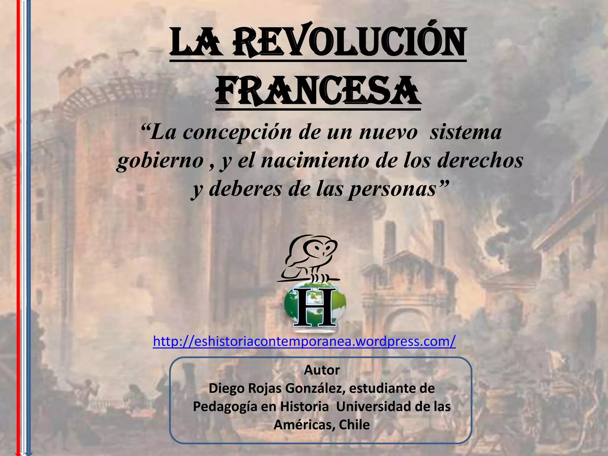 La Revolución
       Francesa
  “La concepción de un nuevo sistema
gobierno , y el nacimiento de los derechos
       y deberes de las personas”




   http://eshistoriacontemporanea.wordpress.com/
                         Autor
          Diego Rojas González, estudiante de
        Pedagogía en Historia Universidad de las
                    Américas, Chile
 