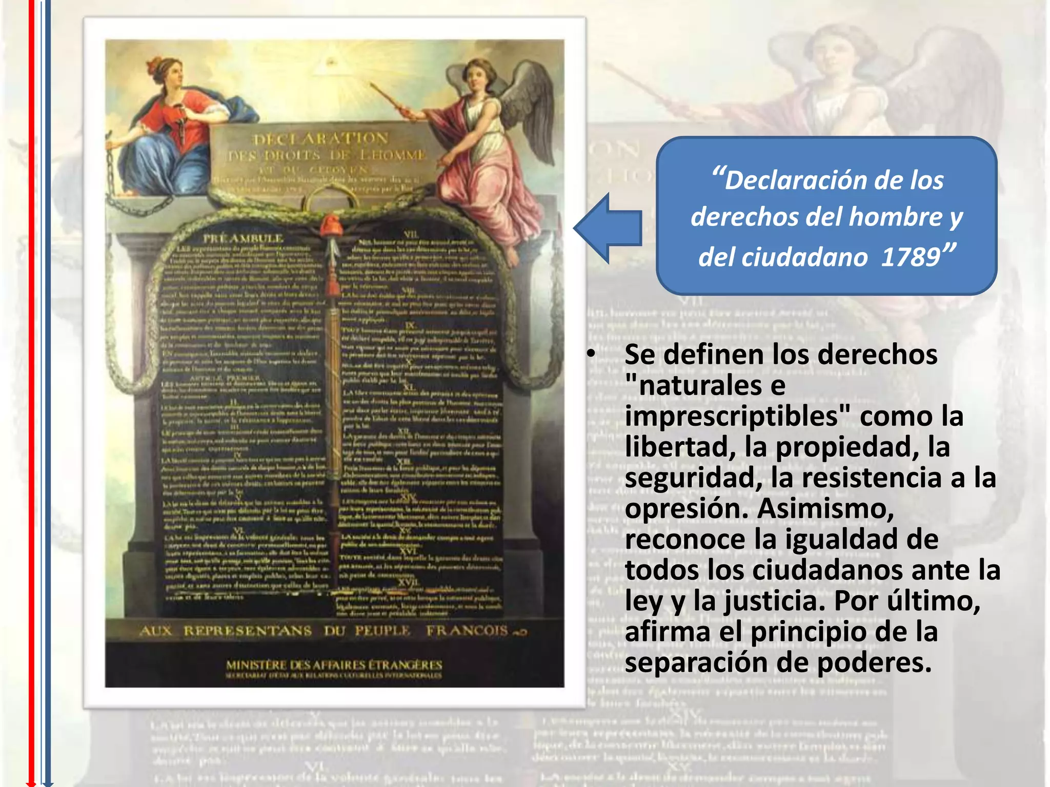 “Declaración de los
        derechos del hombre y
        del ciudadano 1789”


• Se definen los derechos
  "naturales e
  imprescriptibles" como la
  libertad, la propiedad, la
  seguridad, la resistencia a la
  opresión. Asimismo,
  reconoce la igualdad de
  todos los ciudadanos ante la
  ley y la justicia. Por último,
  afirma el principio de la
  separación de poderes.
 