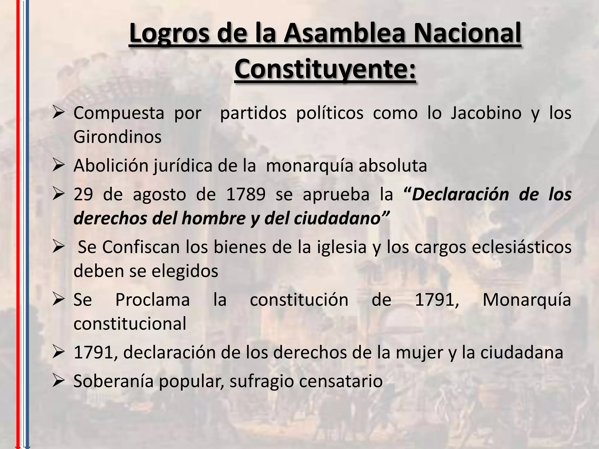 Logros de la Asamblea Nacional
                 Constituyente:
 Compuesta por partidos políticos como lo Jacobino y los
  Girondinos
 Abolición jurídica de la monarquía absoluta
 29 de agosto de 1789 se aprueba la “Declaración de los
  derechos del hombre y del ciudadano”
 Se Confiscan los bienes de la iglesia y los cargos eclesiásticos
  deben se elegidos
 Se Proclama la constitución de 1791, Monarquía
  constitucional
 1791, declaración de los derechos de la mujer y la ciudadana
 Soberanía popular, sufragio censatario
 